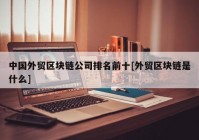 中国外贸区块链公司排名前十[外贸区块链是什么]